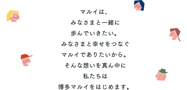 マルイは、みなさまと一緒に歩んでいきたい。みなさまと幸せをつなぐマルイでありたいから。そんな想いを真ん中に私たちは博多マルイをはじめます。